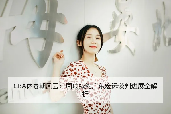 CBA休赛期风云：周琦续约广东宏远谈判进展全解析
