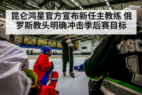昆仑鸿星官方宣布新任主教练 俄罗斯教头明确冲击季后赛目标