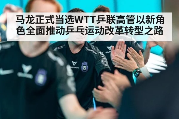 马龙正式当选WTT乒联高管以新角色全面推动乒乓运动改革转型之路