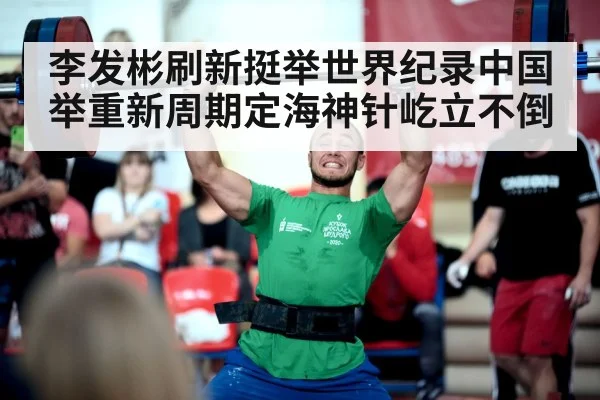 李发彬刷新挺举世界纪录中国举重新周期定海神针屹立不倒